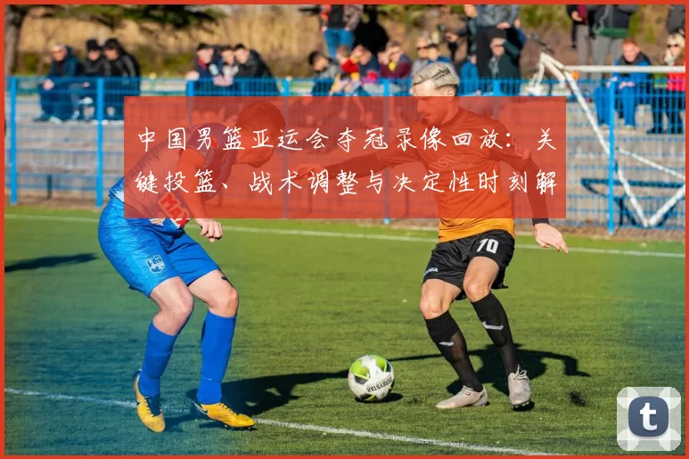 中国男篮亚运会夺冠录像回放：关键投篮、战术调整与决定性时刻解读