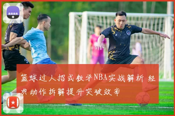 篮球过人招式教学NBA实战解析 经典动作拆解提升突破效率