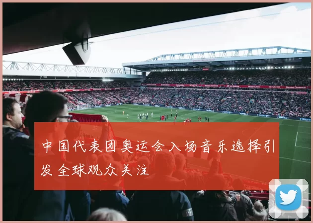 中国代表团奥运会入场音乐选择引发全球观众关注