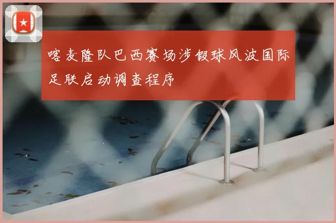 喀麦隆队巴西赛场涉假球风波国际足联启动调查程序