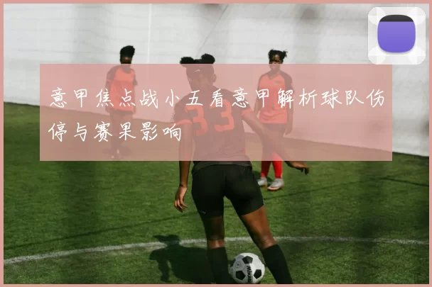 意甲焦点战小五看意甲解析球队伤停与赛果影响