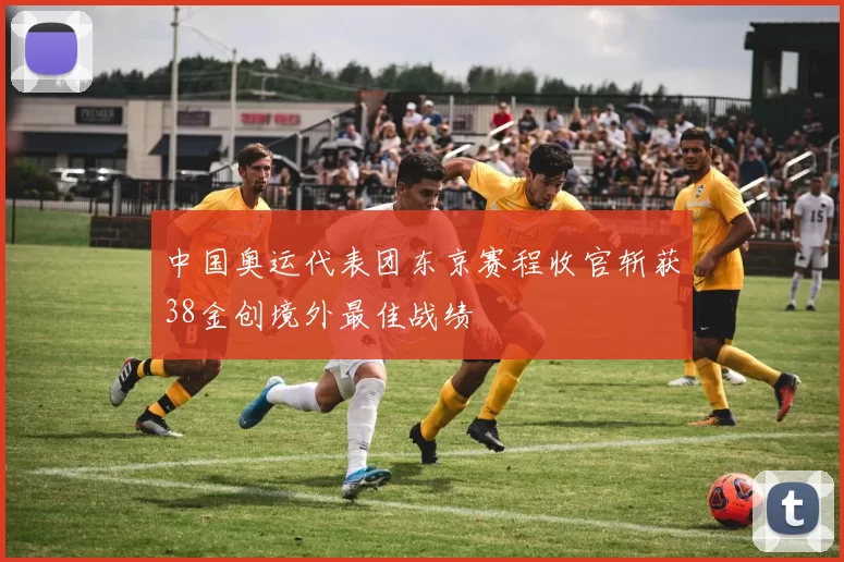 中国奥运代表团东京赛程收官斩获38金创境外最佳战绩