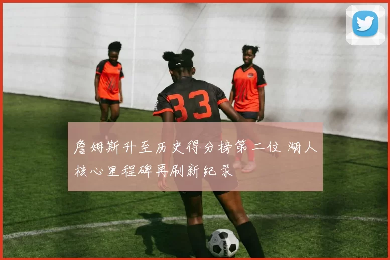 詹姆斯升至历史得分榜第二位 湖人核心里程碑再刷新纪录