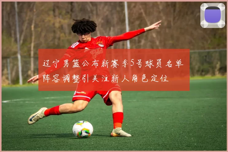 辽宁男篮公布新赛季5号球员名单 阵容调整引关注新人角色定位