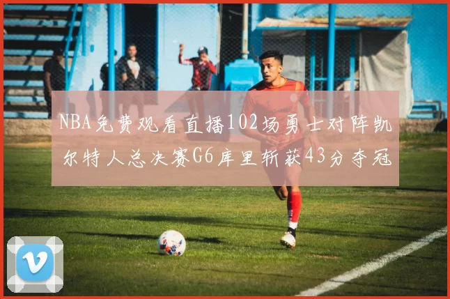 NBA免费观看直播102场勇士对阵凯尔特人总决赛G6库里斩获43分夺冠