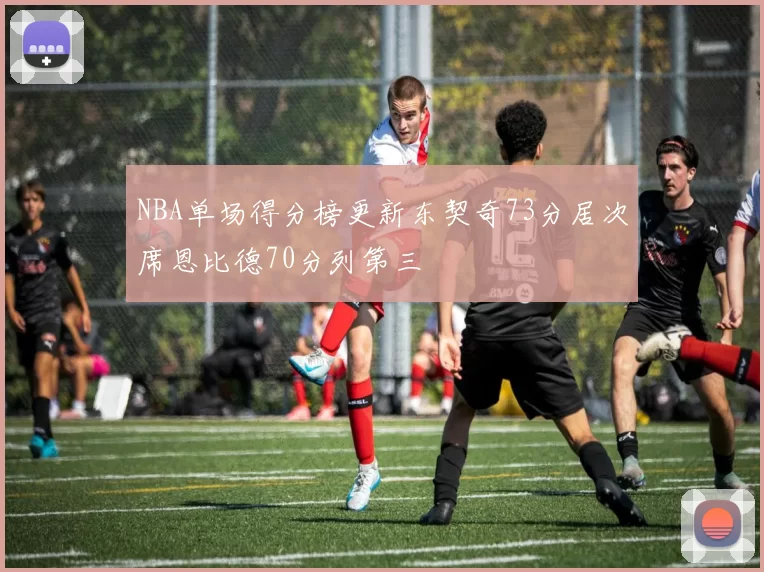 NBA单场得分榜更新东契奇73分居次席恩比德70分列第三