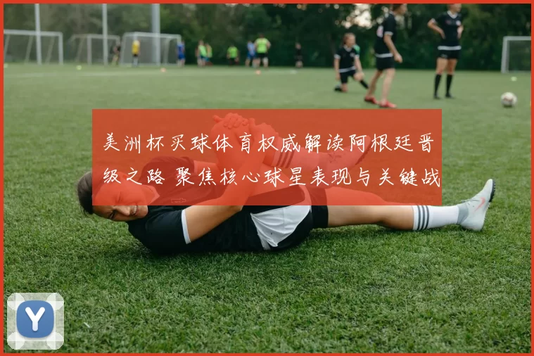 美洲杯买球体育权威解读阿根廷晋级之路 聚焦核心球星表现与关键战局