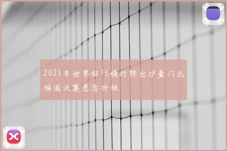 2021年世界杯16强对阵出炉豪门扎堆淘汰赛悬念升级