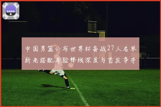 中国男篮公布世界杯备战27人名单新老搭配考验锋线深度与首发争夺