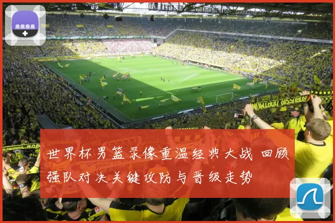 世界杯男篮录像重温经典大战 回顾强队对决关键攻防与晋级走势