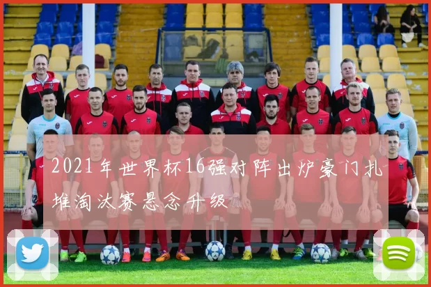 2021年世界杯16强对阵出炉豪门扎堆淘汰赛悬念升级