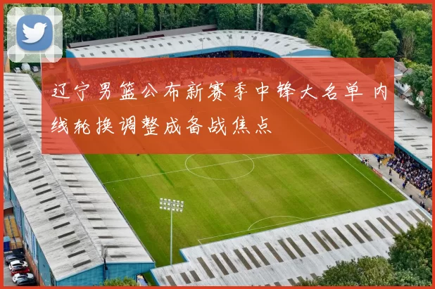 辽宁男篮公布新赛季中锋大名单 内线轮换调整成备战焦点