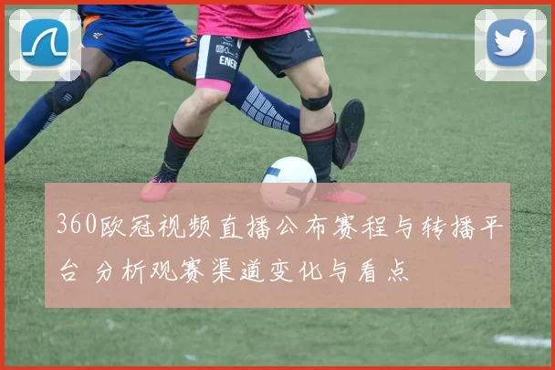 360欧冠视频直播公布赛程与转播平台 分析观赛渠道变化与看点