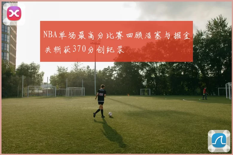 NBA单场最高分比赛回顾活塞与掘金共斩获370分创纪录