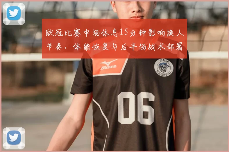 欧冠比赛中场休息15分钟影响换人节奏、体能恢复与后半场战术部署