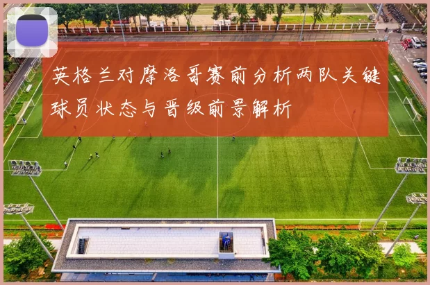 英格兰对摩洛哥赛前分析两队关键球员状态与晋级前景解析