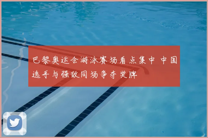 巴黎奥运会游泳赛场看点集中 中国选手与强敌同场争夺奖牌