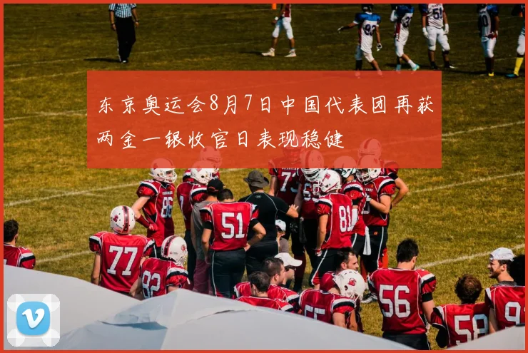 东京奥运会8月7日中国代表团再获两金一银收官日表现稳健