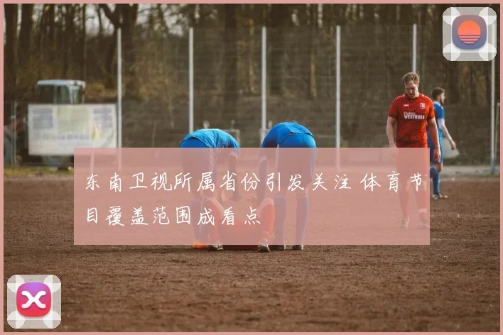 东南卫视所属省份引发关注 体育节目覆盖范围成看点