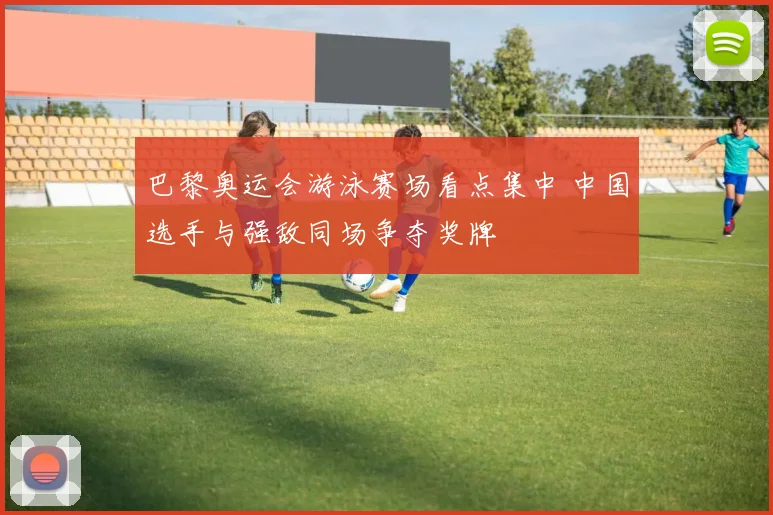 巴黎奥运会游泳赛场看点集中 中国选手与强敌同场争夺奖牌