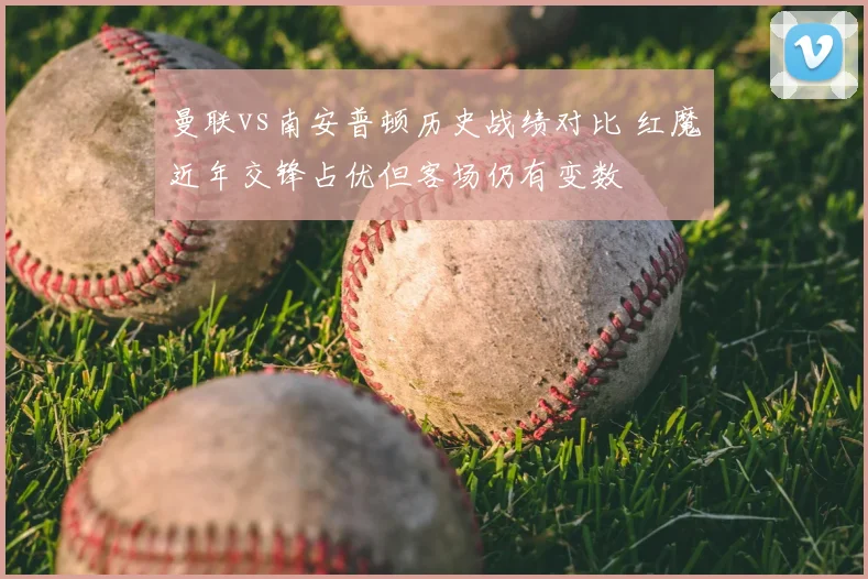 曼联vs南安普顿历史战绩对比 红魔近年交锋占优但客场仍有变数