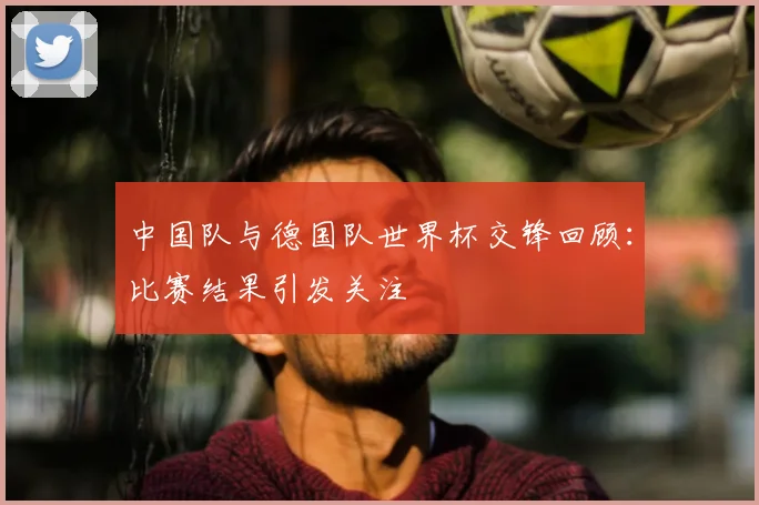 中国队与德国队世界杯交锋回顾:比赛结果引发关注