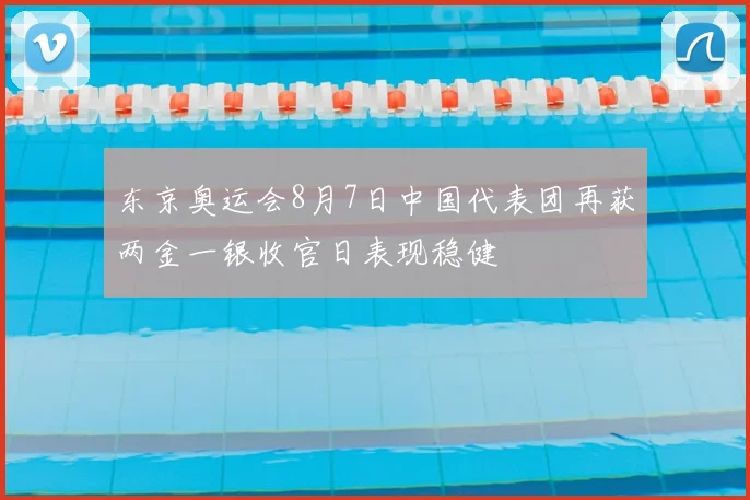 东京奥运会8月7日中国代表团再获两金一银收官日表现稳健