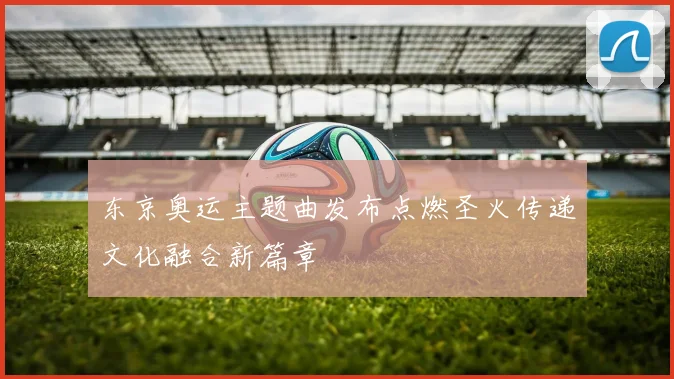 东京奥运主题曲发布点燃圣火传递文化融合新篇章