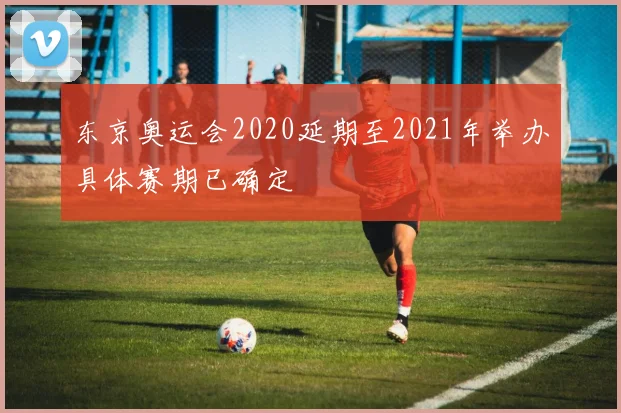 东京奥运会2020延期至2021年举办具体赛期已确定